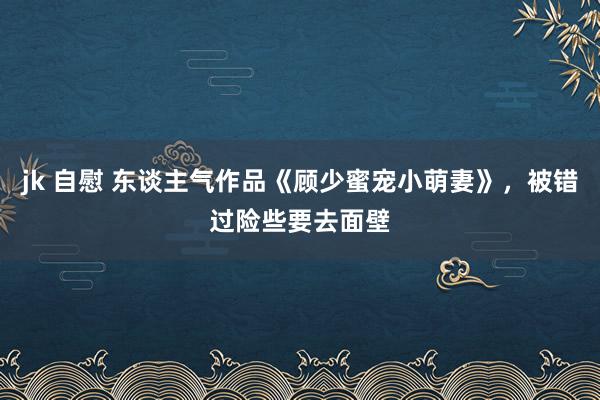 jk 自慰 东谈主气作品《顾少蜜宠小萌妻》，被错过险些要去面壁