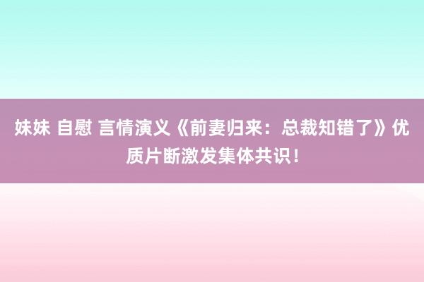 妹妹 自慰 言情演义《前妻归来：总裁知错了》优质片断激发集体共识！