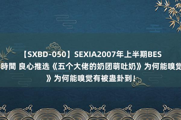 【SXBD-050】SEXIA2007年上半期BEST 全35作品8時間 良心推选《五个大佬的奶团萌吐奶》为何能嗅觉有被蛊卦到！