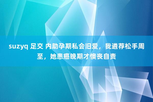 suzyq 足交 内助孕期私会旧爱，我遴荐松手周至，她患癌晚期才懊丧自责