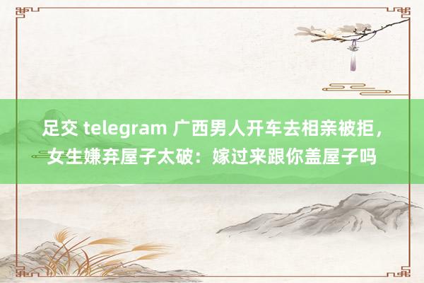 足交 telegram 广西男人开车去相亲被拒，女生嫌弃屋子太破：嫁过来跟你盖屋子吗