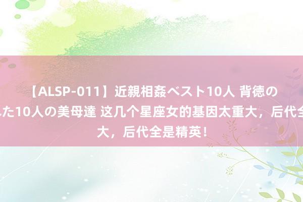 【ALSP-011】近親相姦ベスト10人 背徳の愛に溺れた10人の美母達 这几个星座女的基因太重大，后代全是精英！