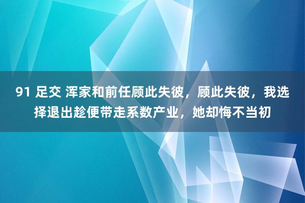 91 足交 浑家和前任顾此失彼，顾此失彼，我选择退出趁便带走系数产业，她却悔不当初