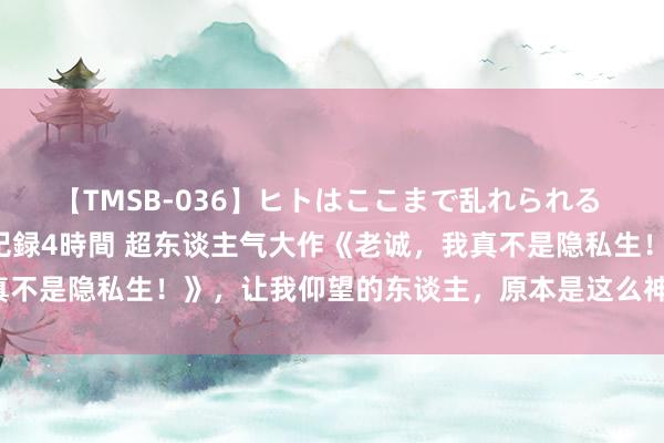 【TMSB-036】ヒトはここまで乱れられる 理性崩壊と豪快絶頂の記録4時間 超东谈主气大作《老诚，我真不是隐私生！》，让我仰望的东谈主，原本是这么神一般的存在！