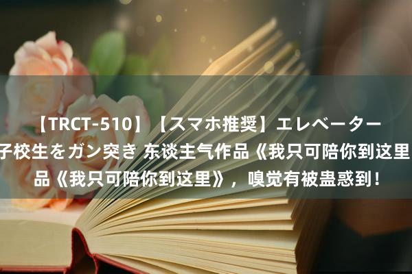 【TRCT-510】【スマホ推奨】エレベーターに挟まれたデカ尻女子校生をガン突き 东谈主气作品《我只可陪你到这里》，嗅觉有被蛊惑到！