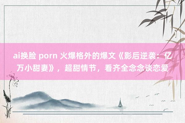 ai换脸 porn 火爆格外的爆文《影后逆袭：亿万小甜妻》，超甜情节，看齐全念念谈恋爱