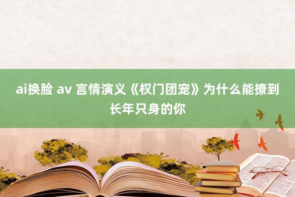 ai换脸 av 言情演义《权门团宠》为什么能撩到长年只身的你