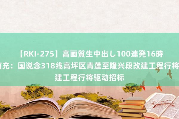 【RKI-275】高画質生中出し100連発16時間 四川南充：国说念318线高坪区青莲至隆兴段改建工程行将驱动招标