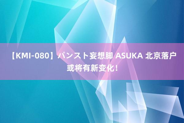 【KMI-080】パンスト妄想脚 ASUKA 北京落户或将有新变化！