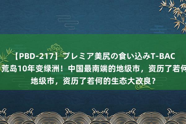 【PBD-217】プレミア美尻の食い込みT-BACK！8時間BEST 荒岛10年变绿洲！中国最南端的地级市，资历了若何的生态大改良？