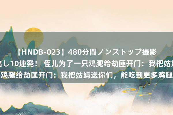 【HNDB-023】480分間ノンストップ撮影 ノーカット編集で本物中出し10連発！ 侄儿为了一只鸡腿给劫匪开门：我把姑妈送你们，能吃到更多鸡腿吗