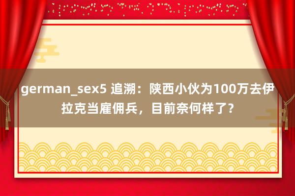 german_sex5 追溯：陕西小伙为100万去伊拉克当雇佣兵，目前奈何样了？