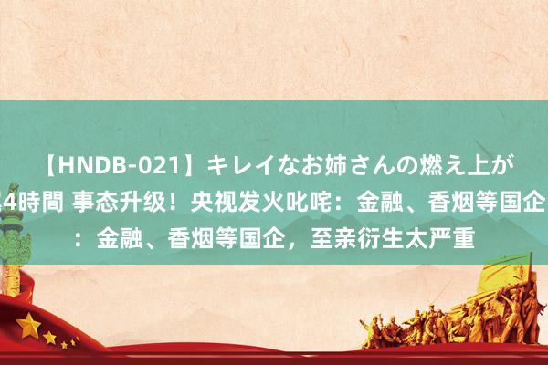 【HNDB-021】キレイなお姉さんの燃え上がる本物中出し交尾4時間 事态升级！央视发火叱咤：金融、香烟等国企，至亲衍生太严重