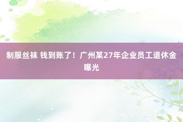 制服丝袜 钱到账了！广州某27年企业员工退休金曝光