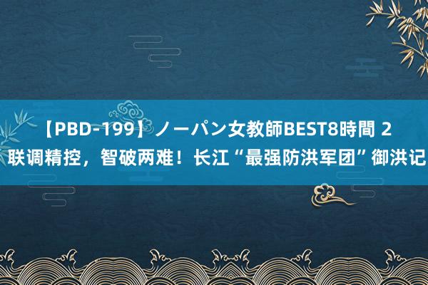 【PBD-199】ノーパン女教師BEST8時間 2 联调精控，智破两难！长江“最强防洪军团”御洪记