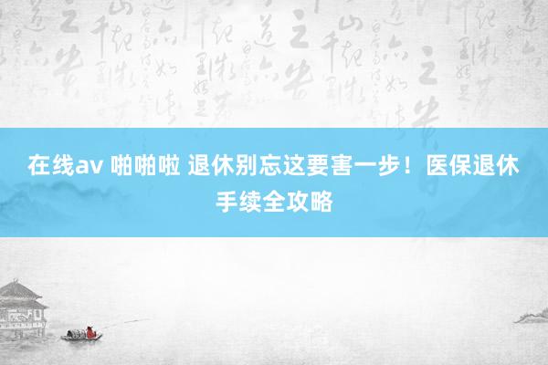 在线av 啪啪啦 退休别忘这要害一步！医保退休手续全攻略