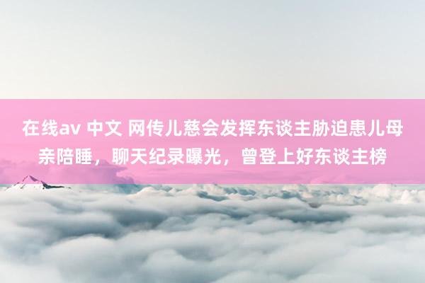 在线av 中文 网传儿慈会发挥东谈主胁迫患儿母亲陪睡，聊天纪录曝光，曾登上好东谈主榜