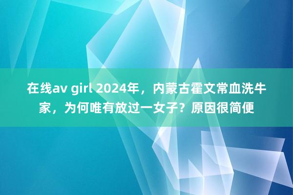 在线av girl 2024年，内蒙古霍文常血洗牛家，为何唯有放过一女子？原因很简便