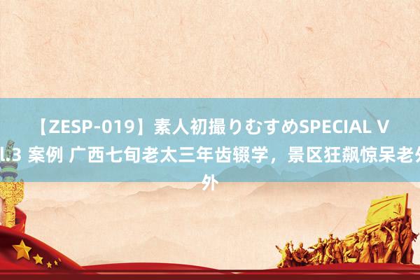 【ZESP-019】素人初撮りむすめSPECIAL Vol.3 案例 广西七旬老太三年齿辍学，景区狂飙惊呆老外