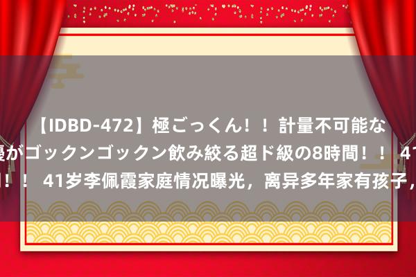 【IDBD-472】極ごっくん！！計量不可能な爆量ザーメンをS級女優がゴックンゴックン飲み絞る超ド級の8時間！！ 41岁李佩霞家庭情况曝光，离异多年家有孩子，行程公开很笨重