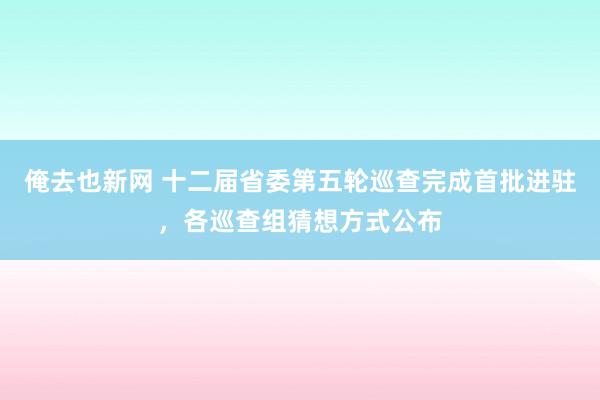 俺去也新网 十二届省委第五轮巡查完成首批进驻，各巡查组猜想方式公布