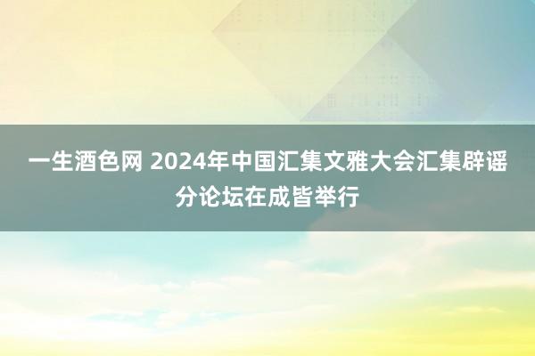 一生酒色网 2024年中国汇集文雅大会汇集辟谣分论坛在成皆举行