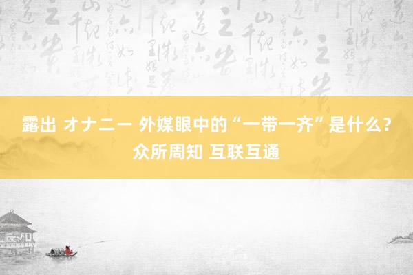 露出 オナニー 外媒眼中的“一带一齐”是什么？众所周知 互联互通