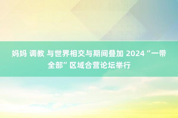 妈妈 调教 与世界相交与期间叠加 2024“一带全部”区域合营论坛举行