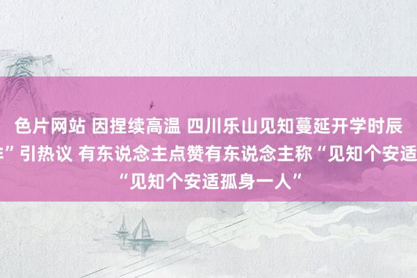 色片网站 因捏续高温 四川乐山见知蔓延开学时辰“自行安排”引热议 有东说念主点赞有东说念主称“见知个安适孤身一人”