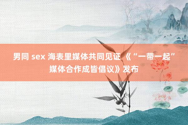 男同 sex 海表里媒体共同见证 《“一带一起”媒体合作成皆倡议》发布