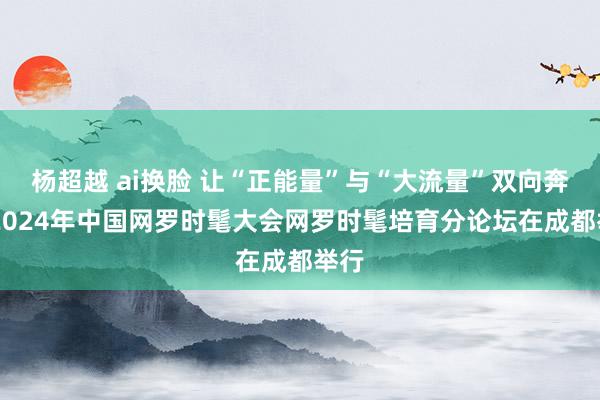 杨超越 ai换脸 让“正能量”与“大流量”双向奔赴 2024年中国网罗时髦大会网罗时髦培育分论坛在成都举行