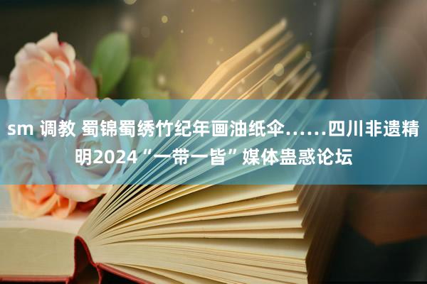 sm 调教 蜀锦蜀绣竹纪年画油纸伞……四川非遗精明2024“一带一皆”媒体蛊惑论坛