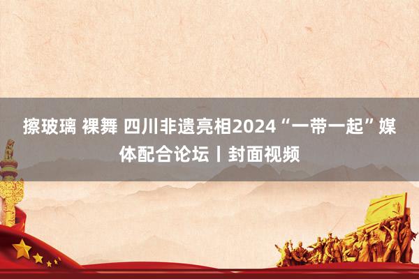 擦玻璃 裸舞 四川非遗亮相2024“一带一起”媒体配合论坛丨封面视频