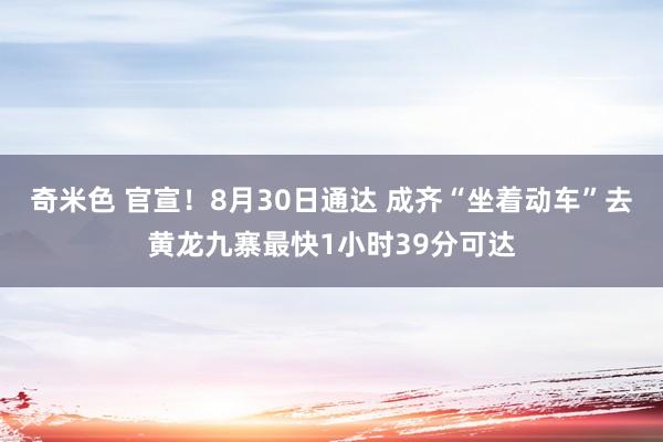 奇米色 官宣！8月30日通达 成齐“坐着动车”去黄龙九寨最快1小时39分可达