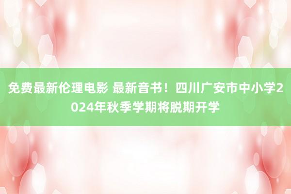 免费最新伦理电影 最新音书！四川广安市中小学2024年秋季学期将脱期开学