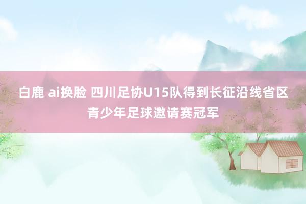 白鹿 ai换脸 四川足协U15队得到长征沿线省区青少年足球邀请赛冠军