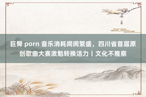 巨臀 porn 音乐消耗阛阓繁盛，四川省首届原创歌曲大赛激勉转换活力丨文化不雅察