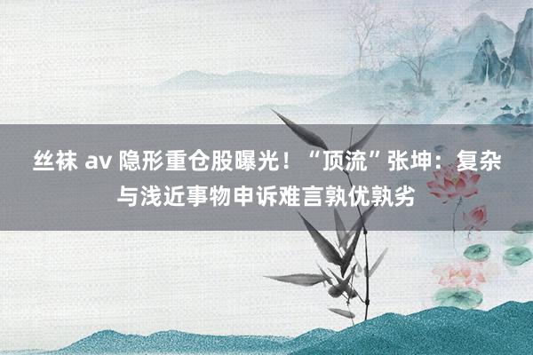 丝袜 av 隐形重仓股曝光！“顶流”张坤：复杂与浅近事物申诉难言孰优孰劣