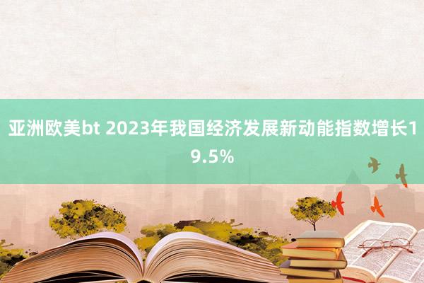 亚洲欧美bt 2023年我国经济发展新动能指数增长19.5%