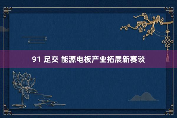 91 足交 能源电板产业拓展新赛谈