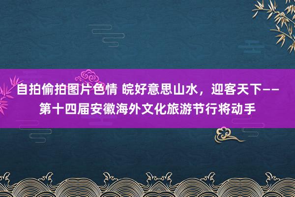 自拍偷拍图片色情 皖好意思山水，迎客天下——第十四届安徽海外文化旅游节行将动手