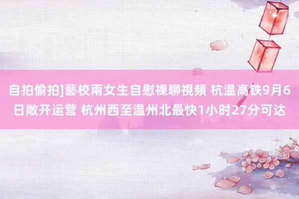 自拍偷拍]藝校兩女生自慰裸聊視頻 杭温高铁9月6日敞开运营 杭州西至温州北最快1小时27分可达