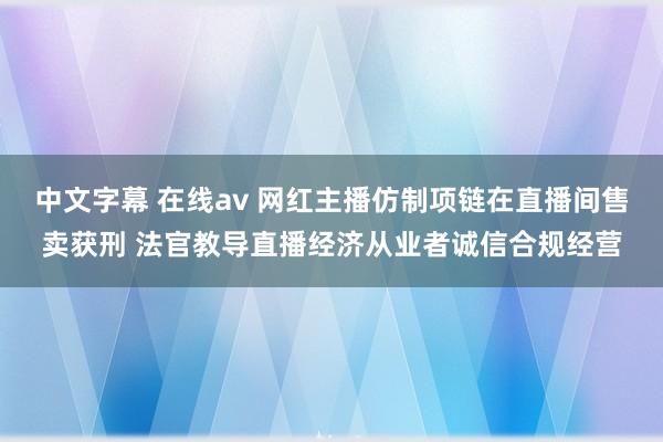 中文字幕 在线av 网红主播仿制项链在直播间售卖获刑 法官教导直播经济从业者诚信合规经营