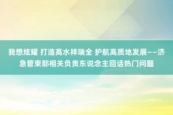 我想炫耀 打造高水祥瑞全 护航高质地发展——济急管束部相关负责东说念主回话热门问题