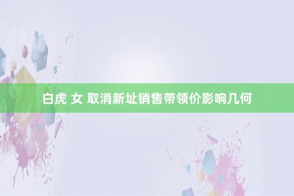 白虎 女 取消新址销售带领价影响几何