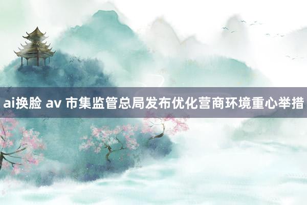 ai换脸 av 市集监管总局发布优化营商环境重心举措