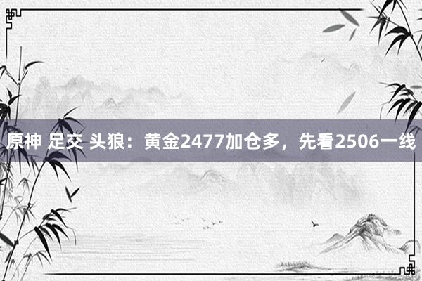 原神 足交 头狼：黄金2477加仓多，先看2506一线