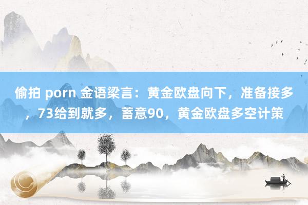 偷拍 porn 金语梁言：黄金欧盘向下，准备接多，73给到就多，蓄意90，黄金欧盘多空计策