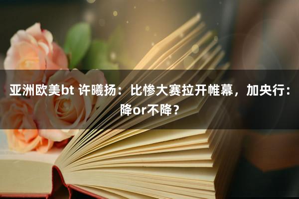 亚洲欧美bt 许曦扬：比惨大赛拉开帷幕，加央行：降or不降？