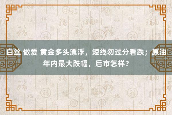 白丝 做爱 黄金多头漂浮，短线勿过分看跌；原油年内最大跌幅，后市怎样？